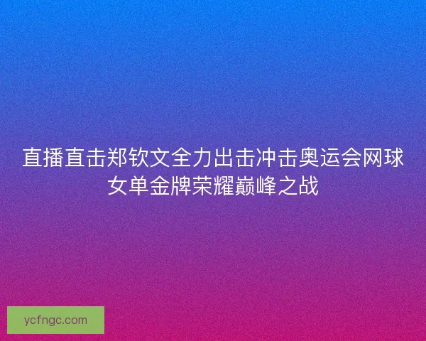 直播直击郑钦文全力出击冲击奥运会网球女单金牌荣耀巅峰之战