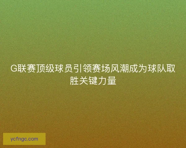 G联赛顶级球员引领赛场风潮成为球队取胜关键力量