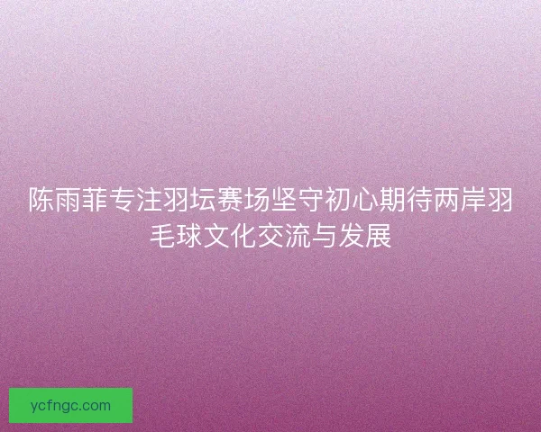 陈雨菲专注羽坛赛场坚守初心期待两岸羽毛球文化交流与发展